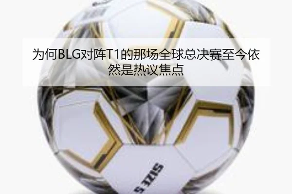 为何BLG对阵T1的那场全球总决赛至今依然是热议焦点